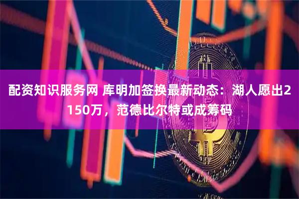 配资知识服务网 库明加签换最新动态：湖人愿出2150万，范德比尔特或成筹码