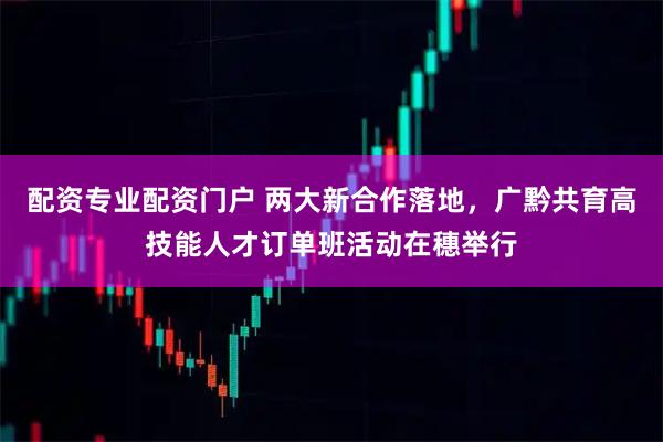 配资专业配资门户 两大新合作落地，广黔共育高技能人才订单班活动在穗举行