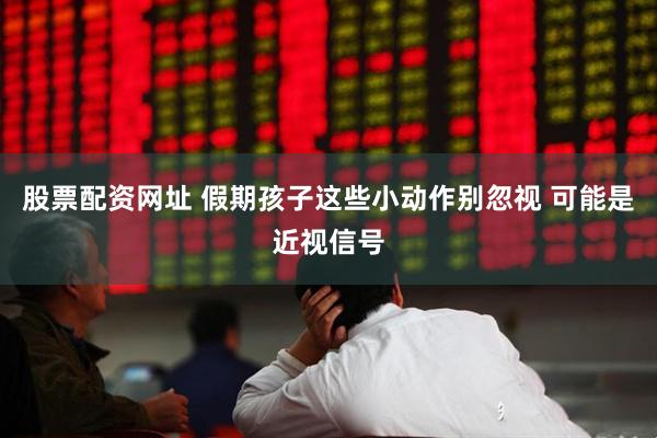 股票配资网址 假期孩子这些小动作别忽视 可能是近视信号