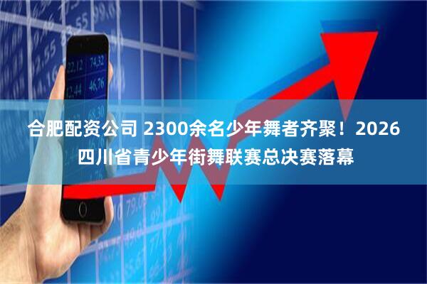 合肥配资公司 2300余名少年舞者齐聚！2026 四川省青少年街舞联赛总决赛落幕